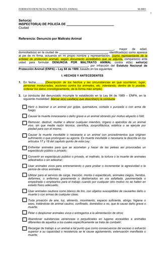FORMATO DENUNCIA POR MALTRATO ANIMAL

M-0001
1

Señor(a)
INSPECTOR(A) DE POLICÍA DE ___________________________
Ciudad
Referencia: Denuncio por Maltrato Animal
___________________________________________________________,
mayor
de
edad,
domiciliado(a) en la ciudad de ______________________________, identificado(a) como aparece
al pie de mi firma, actuando en mi propio nombre y representación, (como representante de la
entidad de protección animal), según documento acreditativo que se adjunta, comparezco ante
usted para formular DENUNCIA POR MALTRATO ANIMAL contra el(la) señor(a)
___________________________________________, por infracción del Estatuto Nacional de
Protección Animal (ENPA) – Ley 84 de 1989, basado en los siguientes:
I. HECHOS Y ANTECEDENTES
1. En fecha.......... (Descripción de los hechos y las circunstancias en que ocurrieron, lugar,
personas involucradas, acciones contra los animales, etc. intentando, dentro de lo posible,
ordenar los datos cronológicamente, de la forma más simple).
2. La conducta del denunciado incumple lo establecido en la Ley 84 de 1989 – ENPA, en la
siguiente modalidad: Marcar la(s) casilla(s) que describa(n) la conducta
Herir o lesionar a un animal por golpe, quemadura, cortada o punzada o con arma de
fuego;
Causar la muerte innecesaria o daño grave a un animal obrando por motivo abyecto o fútil;
Remover, destruir, mutilar o alterar cualquier miembro, órgano o apéndice de un animal
vivo, sin que medie razón técnica, científica, zooprofiláctica, estética o se ejecute por
piedad para con el mismo;
Causar la muerte inevitable o necesaria a un animal con procedimientos que originen
sufrimiento o que prolonguen su agonía. Es muerte inevitable o necesaria la descrita en los
artículos 17 y 18 del capítulo quinto de esta Ley;
Enfrentar animales para que se acometan y hacer de las peleas así provocadas un
espectáculo público o privado;
Convertir en espectáculo público o privado, el maltrato, la tortura o la muerte de animales
adiestrados o sin adiestrar;
Usar animales vivos para entrenamiento o para probar o incrementar la agresividad o la
pericia de otros animales;
Utilizar para el servicio de carga, tracción, monta o espectáculo, animales ciegos, heridos,
deformes, o enfermos gravemente o desherrados en vía asfaltada, pavimentada o
empedrada o emplearlos para el trabajo cuando por cualquier otro motivo no se hallen en
estado físico adecuado;
Usar animales cautivos como blanco de tiro, con objetos susceptibles de causarles daño o
muerte o con armas de cualquier clase;
Toda privación de aire, luz, alimento, movimiento, espacio suficiente, abrigo, higiene o
aseo, tratándose de animal cautivo, confinado, doméstico o no, que le cause daño grave o
muerte;
Pelar o desplumar animales vivos o entregarlos a la alimentación de otros;
Abandonar substancias venenosas o perjudiciales en lugares accesibles a animales
diferentes de aquellos a los cuales específicamente se trata de combatir;
Recargar de trabajo a un animal a tal punto que como consecuencia del exceso o esfuerzo
superior a su capacidad o resistencia se le cause agotamiento, extenuación manifiesta o
muerte;

 
