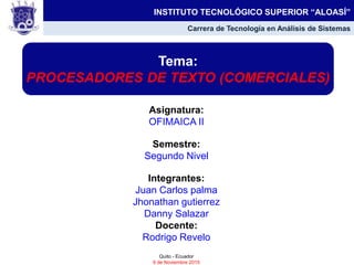 Asignatura:
OFIMAICA II
Semestre:
Segundo Nivel
Integrantes:
Juan Carlos palma
Jhonathan gutierrez
Danny Salazar
Docente:
Rodrigo Revelo
Quito - Ecuador
6 de Noviembre 2015
Tema:
PROCESADORES DE TEXTO (COMERCIALES)
INSTITUTO TECNOLÓGICO SUPERIOR “ALOASÍ”
Carrera de Tecnología en Análisis de Sistemas
 