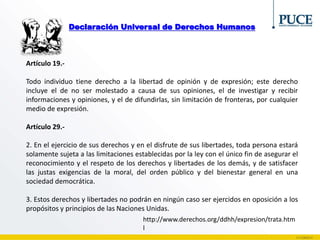 Declaración Universal de Derechos Humanos
Artículo 19.-
Todo individuo tiene derecho a la libertad de opinión y de expresión; este derecho
incluye el de no ser molestado a causa de sus opiniones, el de investigar y recibir
informaciones y opiniones, y el de difundirlas, sin limitación de fronteras, por cualquier
medio de expresión.
Artículo 29.-
2. En el ejercicio de sus derechos y en el disfrute de sus libertades, toda persona estará
solamente sujeta a las limitaciones establecidas por la ley con el único fin de asegurar el
reconocimiento y el respeto de los derechos y libertades de los demás, y de satisfacer
las justas exigencias de la moral, del orden público y del bienestar general en una
sociedad democrática.
3. Estos derechos y libertades no podrán en ningún caso ser ejercidos en oposición a los
propósitos y principios de las Naciones Unidas.
http://www.derechos.org/ddhh/expresion/trata.htm
l
 