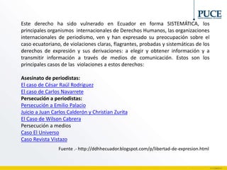 Este derecho ha sido vulnerado en Ecuador en forma SISTEMÁTICA, los
principales organismos internacionales de Derechos Humanos, las organizaciones
internacionales de periodismo, ven y han expresado su preocupación sobre el
caso ecuatoriano, de violaciones claras, flagrantes, probadas y sistemáticas de los
derechos de expresión y sus derivaciones: a elegir y obtener información y a
transmitir información a través de medios de comunicación. Estos son los
principales casos de las violaciones a estos derechos:
Asesinato de periodistas:
El caso de César Raúl Rodríguez
El caso de Carlos Navarrete
Persecución a periodistas:
Persecución a Emilio Palacio
Juicio a Juan Carlos Calderón y Christian Zurita
El Caso de Wilson Cabrera
Persecución a medios
Caso El Universo
Caso Revista Vistazo
Fuente .- http://ddhhecuador.blogspot.com/p/libertad-de-expresion.html
 