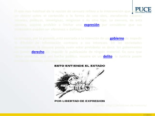 El uso más habitual de la noción de censura refiere a la intervención que realiza
un censor sobre el contenido o la forma de una obra, atendiendo razones
morales, políticas, ideológicas, religiosas o de otro tipo. La censura, de esta
manera, supone prohibir o limitar una expresión por considerar que sus
contenidos pueden ser ofensivos o dañinos.
La censura, por lo general, está asociada a la intención de un gobierno de impedir
la difusión de información contraria a sus intereses. En las sociedades
democráticas, la censura previa suele estar prohibida: es decir, los gobernantes
no tienen derecho de impedir la publicación de ningún material. En caso que
dicho material, una vez hecho público, incurra en un delito, la Justicia puede
tomar las medidas correspondientes.
Fuente: http://definicion.de/censura/
 