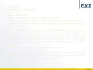 CAPÍTULO II
Derechos a la comunicación
SECCIÓN I
Derechos de libertad
Art. 17.- Derecho a la libertad de expresión y opinión.-
Todas las personas tienen derecho a expresarse y opinar libremente de cualquier
forma y por cualquier medio, y serán responsables por sus expresiones de
acuerdo a la ley.
Art. 18.- Prohibición de censura previa.- Queda prohibida la censura previa por
parte de una autoridad, funcionario público, accionista, socio, anunciante o
cualquier otra persona que en ejercicio de sus funciones o en su calidad revise,
apruebe o desapruebe los contenidos previos a su difusión a través de cualquier
medio de comunicación, a fin de obtener de forma ilegítima un beneficio
propio,
favorecer a una tercera persona y/o perjudicar a un tercero.
Los medios de comunicación tienen el deber de cubrir y difundir los hechos de
interés público. La omisión deliberada y recurrente de la difusión de temas de
interés público constituye un acto de censura previa.
 