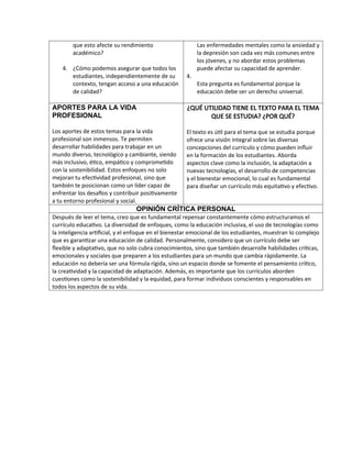 que esto afecte su rendimiento
académico?
4. ¿Cómo podemos asegurar que todos los
estudiantes, independientemente de su
contexto, tengan acceso a una educación
de calidad?
Las enfermedades mentales como la ansiedad y
la depresión son cada vez más comunes entre
los jóvenes, y no abordar estos problemas
puede afectar su capacidad de aprender.
4.
Esta pregunta es fundamental porque la
educación debe ser un derecho universal.
APORTES PARA LA VIDA
PROFESIONAL
Los aportes de estos temas para la vida
profesional son inmensos. Te permiten
desarrollar habilidades para trabajar en un
mundo diverso, tecnológico y cambiante, siendo
más inclusivo, ético, empático y comprometido
con la sostenibilidad. Estos enfoques no solo
mejoran tu efectividad profesional, sino que
también te posicionan como un líder capaz de
enfrentar los desafíos y contribuir positivamente
a tu entorno profesional y social.
¿QUÉ UTILIDAD TIENE EL TEXTO PARA EL TEMA
QUE SE ESTUDIA? ¿POR QUÉ?
El texto es útil para el tema que se estudia porque
ofrece una visión integral sobre las diversas
concepciones del currículo y cómo pueden influir
en la formación de los estudiantes. Aborda
aspectos clave como la inclusión, la adaptación a
nuevas tecnologías, el desarrollo de competencias
y el bienestar emocional, lo cual es fundamental
para diseñar un currículo más equitativo y efectivo.
OPINIÓN CRÍTICA PERSONAL
Después de leer el tema, creo que es fundamental repensar constantemente cómo estructuramos el
currículo educativo. La diversidad de enfoques, como la educación inclusiva, el uso de tecnologías como
la inteligencia artificial, y el enfoque en el bienestar emocional de los estudiantes, muestran lo complejo
que es garantizar una educación de calidad. Personalmente, considero que un currículo debe ser
flexible y adaptativo, que no solo cubra conocimientos, sino que también desarrolle habilidades críticas,
emocionales y sociales que preparen a los estudiantes para un mundo que cambia rápidamente. La
educación no debería ser una fórmula rígida, sino un espacio donde se fomente el pensamiento crítico,
la creatividad y la capacidad de adaptación. Además, es importante que los currículos aborden
cuestiones como la sostenibilidad y la equidad, para formar individuos conscientes y responsables en
todos los aspectos de su vida.
 