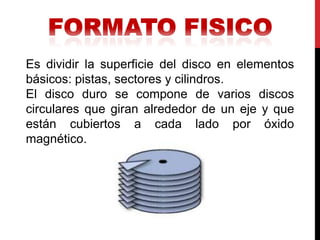 Es dividir la superficie del disco en elementos
básicos: pistas, sectores y cilindros.
El disco duro se compone de varios discos
circulares que giran alrededor de un eje y que
están cubiertos a cada lado por óxido
magnético.
 