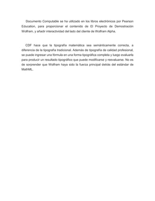 Documento Computable se ha utilizado en los libros electrónicos por Pearson
Education, para proporcionar el contenido de El Proyecto de Demostración
Wolfram, y añadir interactividad del lado del cliente de Wolfram Alpha.
CDF hace que la tipografía matemática sea semánticamente correcta, a
diferencia de la tipografía tradicional. Además de tipografía de calidad profesional,
se puede ingresar una fórmula en una forma tipográfica completa y luego evaluarla
para producir un resultado tipográfico que puede modificarse y reevaluarse. No es
de sorprender que Wolfram haya sido la fuerza principal detrás del estándar de
MathML.
 