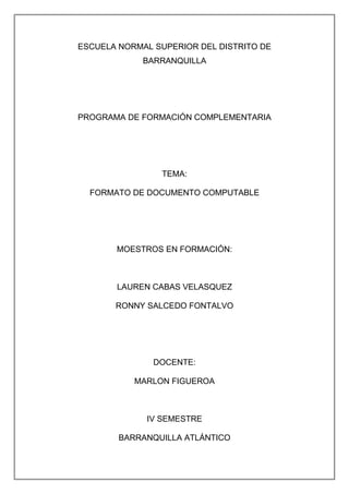 ESCUELA NORMAL SUPERIOR DEL DISTRITO DE
BARRANQUILLA
PROGRAMA DE FORMACIÓN COMPLEMENTARIA
TEMA:
FORMATO DE DOCUMENTO COMPUTABLE
MOESTROS EN FORMACIÓN:
LAUREN CABAS VELASQUEZ
RONNY SALCEDO FONTALVO
DOCENTE:
MARLON FIGUEROA
IV SEMESTRE
BARRANQUILLA ATLÁNTICO
 
