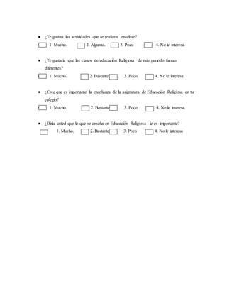 ¿Te gustan las actividades que se realizan en clase?
 1. Mucho. 2. Algunas. 3. Poco 4. No le interesa.
 ¿Te gustaría que las clases de educación Religiosa de este periodo fueran
diferentes?
 1. Mucho. 2. Bastante. 3. Poco 4. No le interesa.
 ¿Cree que es importante la enseñanza de la asignatura de Educación Religiosa en tu
colegio?
 1. Mucho. 2. Bastante 3. Poco 4. No le interesa.
 ¿Diría usted que lo que se enseña en Educación Religiosa le es importante?
1. Mucho. 2. Bastante 3. Poco 4. No le interesa
 