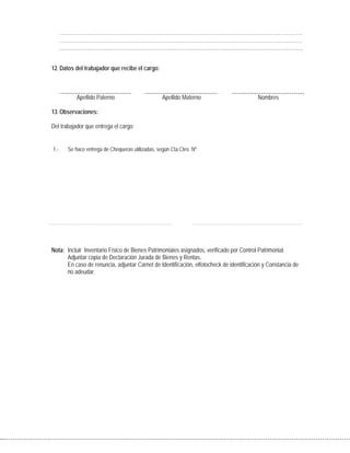 12. Datos del trabajador que recibe el cargo:
Apellido Paterno Apellido Materno Nombres
13. Observaciones:
Del trabajador que entrega el cargo:
1.- Se hace entrega de Chequeras utilizadas, según Cta.Ctes. Nº
Nota: Incluir Inventario Físico de Bienes Patrimoniales asignados, verificado por Control Patrimonial.
Adjuntar copia de Declaración Jurada de Bienes y Rentas.
En caso de renuncia, adjuntar Carnet de Identificación, elfotocheck de identificación y Constancia de
no adeudar.
 