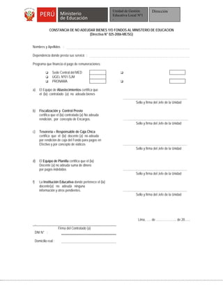 CONSTANCIA DE NO ADEUDAR BIENES Y/O FONDOS AL MINISTERIO DE EDUCACION
(Directiva N° 025-2006-ME/SG)
Nombres y Apellidos :
Dependencia donde presta sus servicio :
Programa que financia el pago de remuneraciones:
 Sede Central del MED 
 UGEL Nº01-SJM
 PRONAMA 
a) El Equipo de Abastecimientos certifica que
el (la) contratado (a) no adeuda bienes
.............................................................................
Sello y firma del Jefe de la Unidad
b) Fiscalización y Control Previo
certifica que el (la) contratado (a) No adeuda
rendición, por concepto de Encargos. …….......................................................................
Sello y firma del Jefe de la Unidad
c) Tesorería – Responsable de Caja Chica
certifica que el (la) docente (a) no adeuda
por rendición de caja del Fondo para pagos en
Efectivo y por concepto de viáticos .............................................................................
Sello y firma del Jefe de la Unidad
d) El Equipo de Planilla certifica que el (la)
Docente (a) no adeuda suma de dinero
por pagos indebidos .............................................................................
Sello y firma del Jefe de la Unidad
f) La Institución Educativa donde pertenece el (la)
docente(a) no adeuda ninguna
información y otros pendientes. .............................................................................
Sello y firma del Jefe de la Unidad
Lima, ….. de ………………... de 20…...
..
Firma del Contratado (a)
DNI N° :
Domicilio real :
Unidad de Gestión
Educativa Local Nº1
-
Dirección
 