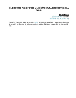 EL DISCURSO RADIOFÓNICO Y LA ESTRUCTURA DISCURSIVA DE LA
RADIO.
FICHA MIXTA.
(Colocar fecha) DE 2011.
NOMBRE DEL ALUMNO (A).
Cuevas G. Salmones María de Lourdes (2008), “El discurso radiofónico y la estructura discursiva
de la radio”, en Ciencias de la Comunicación II, México. Ed. Nueva Imagen, S.A de C.V., pp. 90 –
110.
 