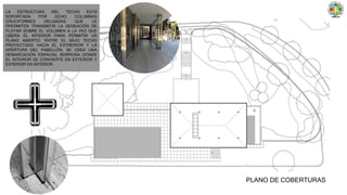 PLANO DE COBERTURAS
LA ESTRUCTURA DEL TECHO ESTÁ
SOPORTADA POR OCHO COLUMNAS
CRUCIFORMES DELGADAS QUE LE
PPERMITEN TRANSMITIR LA SENSACIÓN DE
FLOTAR SOBRE EL VOLÚMEN A LA VEZ QUE
LIBERA EL INTERIOR PARA PERMITIR UN
PLANO ABIERTO. ENTRE EL BAJO TECHO
PROYECTADO HACIA EL EXTRERIOR Y LA
APERTURA DEL PABELLÓN, SE CREA UNA
DEMARCACIÓN ESPACIAL BORROSA DONDE
EL INTERIOR SE CONVIERTE EN EXTERIOR Y
EXTERIOR EN INTERIOR.
 