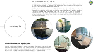 TECNOLOGÍA
ESCULTURA DE GEORG KOLBE
LA ESCULTURA QUE ADORNA EL ESTANQUE UBICADO EN EL PATIO TRASERO DEL PABELLÓN
ES UNA REPRODUCCIÓN EN BRONCE DE AMANECER REALIZADA POR GEORG KOLBE,
ARTISTA CONTEMPORÁNEO A MIES VAN DER ROHE.
ESTÁ MAGISTRALMENTE SITUADA EN UN EXTREMO DEL ESTANQUE PEQUEÑO, EN UN PUNTO
DONDE NO SOLAMENTE SE REFLEJA EN EL AGUA SINO TAMBIÉN EN EL MÁRMOL Y EN LOS
CRISTALES, DANDO LA SENSACIÓN DE QUE SE MULTIPLICA EN EL ESPACIO Y
CONTRASTANDO SUS LÍNEAS CURVAS CON LA PUREZA GEOMÉTRICA DEL EDIFICIO. LA
IMAGEN DE LA ESTATUA SE PROYECTA MÚLTIPLES VECES SOBRE REFLEJOS DEL AGUA, LOS
CRISTALES O EL MÁRMO
Silla Barcelona con reposa pies
DISEÑÓ, ESPECIALMENTE PARA EL PABELLÓN, UNA SILLA FORRADA CON PIEL CLARA
Y PERFIL METÁLICO PLATEADO QUE, CON EL TIEMPO, SE CONVIRTIÓ EN UN ICONO
DEL DISEÑO MODERNO. PRUEBA DE ELLO ES QUE LA SILLA BARCELONA ES UN
MODELO QUE EN LA ACTUALIDAD TODAVÍA SE PRODUCE Y COMERCIALIZA.
 
