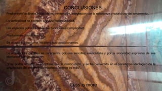 CONCLUSIONES
Predominan las líneas horizontales, ventanales, integración con la naturaleza y sobrio uso del ornamento.
La verticalidad no siempre significa majestuosidad.
Los espacios públicos deben ser funcionales (simplicidad).
Predominan colores neutros.
Se adapto a su entorno, no alteró sus condicionantes.
Less is more
La arquitectura de Mies se caracteriza por una sencillez esencialista y por la sinceridad expresiva de sus
elementos estructurales.
Y se podría resumir en una frase que él mismo dictó, y se ha convertido en el paradigma ideológico de la
arquitectura del movimiento moderno, “menos es más”.
 
