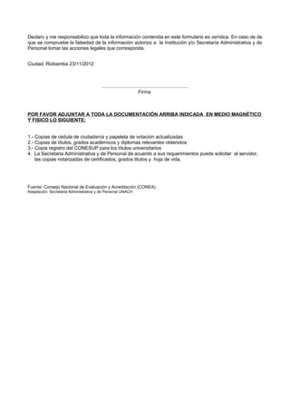 Declaro y me responsabilizo que toda la información contenida en este formulario es verídica. En caso de de
que se compruebe la falsedad de la información autorizo a la Institución y/o Secretaría Administrativa y de
Personal tomar las acciones legales que corresponda.
Ciudad: Riobamba 23/11/2012
................................................................
Firma
POR FAVOR ADJUNTAR A TODA LA DOCUMENTACIÓN ARRIBA INDICADA EN MEDIO MAGNÉTICO
Y FISICO LO SIGUIENTE:
1.- Copias de cédula de ciudadanía y papeleta de votación actualizadas
2.- Copias de títulos, grados académicos y diplomas relevantes obtenidos
3.- Copia registro del CONESUP para los títulos universitarios
4. La Secretaria Administrativa y de Personal de acuerdo a sus requerimientos puede solicitar al servidor,
las copias notarizadas de certificados, grados titulos y hoja de vida.
Fuente: Consejo Nacional de Evaluación y Acreditación (CONEA)
Adaptación: Secretaria Administrativa y de Personal UNACH
 