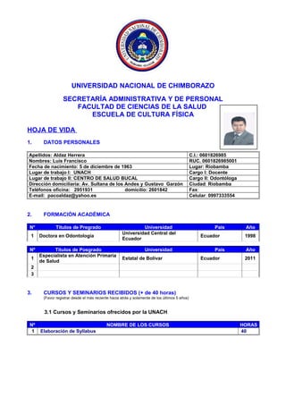 UNIVERSIDAD NACIONAL DE CHIMBORAZO
SECRETARÍA ADMINISTRATIVA Y DE PERSONAL
FACULTAD DE CIENCIAS DE LA SALUD
ESCUELA DE CULTURA FÍSICA
HOJA DE VIDA
1. DATOS PERSONALES
Apellidos: Aldaz Herrera C.I.: 0601826985
Nombres: Luis Francisco RUC. 0601826985001
Fecha de nacimiento: 5 de diciembre de 1963 Lugar: Riobamba
Lugar de trabajo I: UNACH Cargo I: Docente
Lugar de trabajo II: CENTRO DE SALUD BUCAL Cargo II: Odontóloga
Dirección domiciliaria: Av. Sultana de los Andes y Gustavo Garzón Ciudad: Riobamba
Teléfonos oficina: 2951931 domicilio: 2601842 Fax:
E-mail: pacoaldaz@yahoo.es Celular: 0997333554
2. FORMACIÓN ACADÉMICA
N° Títulos de Pregrado Universidad País Año
1 Doctora en Odontología
Universidad Central del
Ecuador
Ecuador 1998
Nº Títulos de Posgrado Universidad País Año
1
Especialista en Atención Primaria
de Salud
Estatal de Bolívar Ecuador 2011
2
3
3. CURSOS Y SEMINARIOS RECIBIDOS (+ de 40 horas)
(Favor registrar desde el más reciente hacia atrás y solamente de los últimos 5 años)
3.1 Cursos y Seminarios ofrecidos por la UNACH
Nº NOMBRE DE LOS CURSOS HORAS
1 Elaboración de Syllabus 40
 