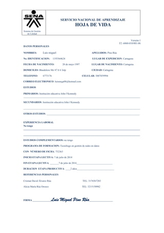 Sistema de Gestión
de Calidad
SERVICIO NACIONAL DE APRENDIZAJE
HOJA DE VIDA
Versión 1
F2 -6060-010/001-06
DATOS PERSONALES
NOMBRES: Luis miguel APELLIDOS: Pino Rúa
No. IDENTIFICACION: 1193564624 LUGAR DE EXPEDICION: Cartagena
FECHA DE NACIMIENTO: 20 de mayo 1997 LUGAR DE NACIMIENTO: Cartagena
DOMICILIO: Blasdelezo Mz 47 lt 6 3etp CIUDAD: Cartagena
TELEFONO: 6773176 CELULAR: 3007859994
CORREO ELECTRONICO: luismega08@hotmail.com
ESTUDIOS
PRIMARIOS: Institución educativa John f Kennedy
______________________________________________________________________________________________
SECUNDARIOS: Institución educativa John f Kennedy
______________________________________________________________________________________________
OTROS ESTUDIOS: ___________________________________________________________________________
EXPERIENCIA LABORAL
No tengo
______________________________________________________________________________________________
______________________________________________________________________________________________
ESTUDIOS COMPLEMENTARIOS: no tengo
PROGRAMA DE FORMACION: Tecnólogo en gestión de redes en datos
CON NÚMERO DE FICHA: 752363
INICIO ETAPA LECTIVA: 7 de julio de 2014
FIN ETAPA LECTIVA: _______7 de julio de 2016_____________________________
DURACION ETAPA PRODUCTIVA: ____2 años______________________________
REFERENCIAS PERSONALES
Cristian David Álvarez Rúa TEL: 3176567283
Alicia María Rúa Orozco TEL: 3215150982
FIRMA _______________Luis Miguel Pino Rúa___________________
 