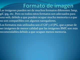 Formato de imagen Las imágenes pueden ser de muchos formatos diferentes: bmp, gif, jpg, etc. Pero no todos estos formatos son adecuados para una web, debido a que pueden ocupar mucha memoria o a que no son compatibles con algunos navegadores. Los formatos más utilizados son el GIF y el JPG, que a pesar de ser imágenes de menor calidad que las imágenes BMP, son más recomendables debido a que ocupan menos memoria.  