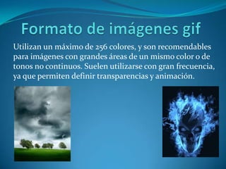 Formato de imágenes gifUtilizan un máximo de 256 colores, y son recomendables para imágenes con grandes áreas de un mismo color o de tonos no continuos. Suelen utilizarse con gran frecuencia, ya que permiten definir transparencias y animación.