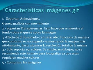 Características imágenes gif1.- Soportan Animaciones. Genera gráficos con movimiento 2.- Soportan Transparencias: Esto hace que se muestre el fondo sobre el que se apoya la imagen 3.-Efecto de di fusionado o entrelazado: Funciona de manera que conforme se va cargando va mostrando la imagen más nítidamente, hasta alcanzar la resolución total de la misma 4.- Solo soporta 255 colores. Se emplea en dibujos, no se recomienda este formato para fotografías ya que estas requieren muchos colores 5.- Comprime las imágenes