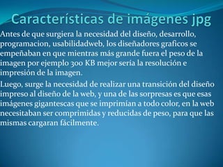 Dependiendo del programa utilizado existirá una mayor o menor cantidad de opciones a la hora de modificar las imágenes. Para realizar modificaciones sencillas, como la de recortar las imágenes y cambiar los colores, puedes utilizar incluso el programa Paint de Windows.Características de imágenes jpgAntes de que surgiera la necesidad del diseño, desarrollo, programacion, usabilidadweb, los diseñadores graficosse empeñaban en que mientras más grande fuera el peso de la imagen por ejemplo 300 KB mejor sería la resolución e impresión de la imagen.Luego, surge la necesidad de realizar una transición del diseño impreso al diseño de la web, y una de las sorpresas es que esas imágenes gigantescas que se imprimían a todo color, en la web necesitaban ser comprimidas y reducidas de peso, para que las mismas cargaran fácilmente.