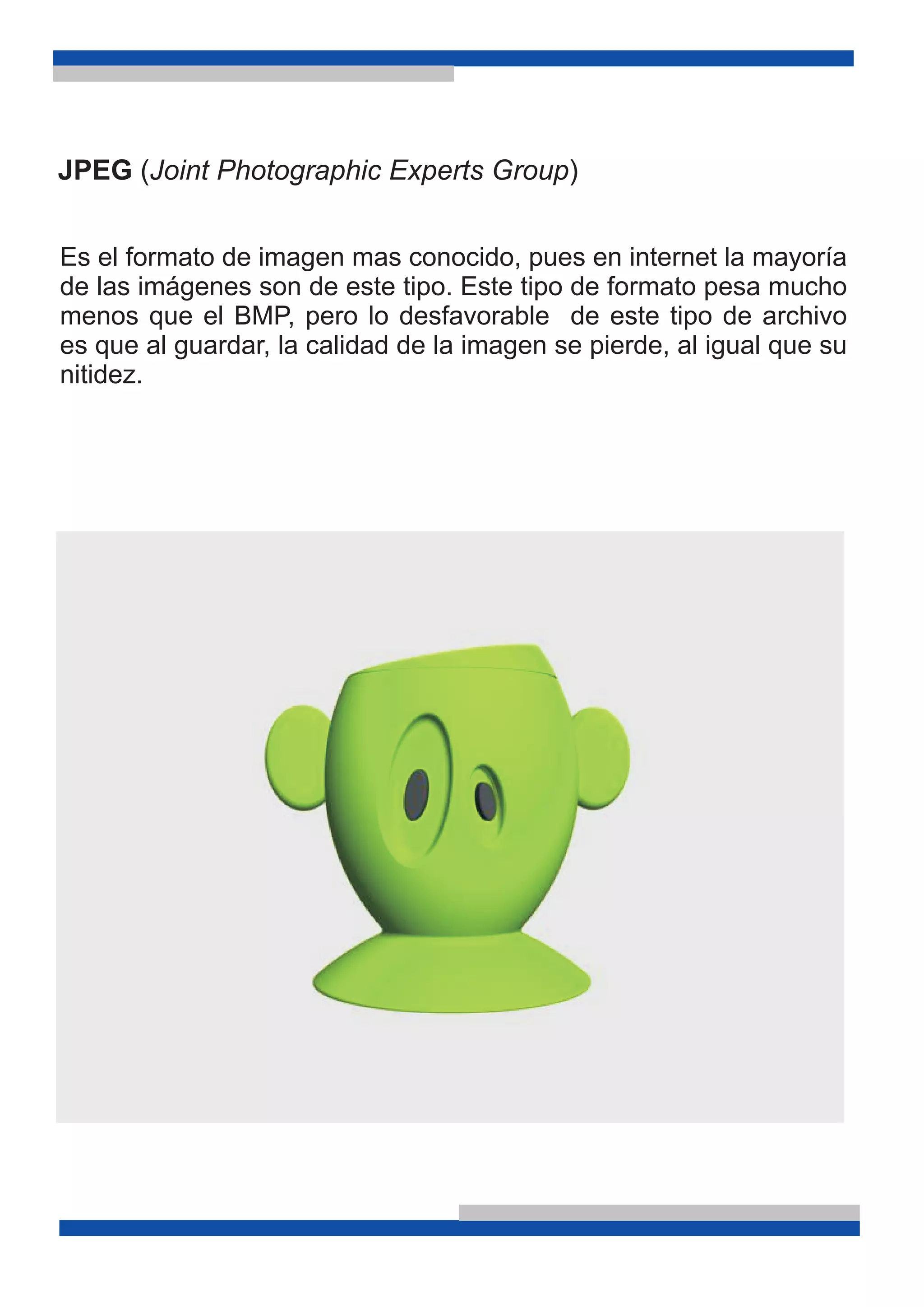 JPEG (Joint Photographic Experts Group)
Es el formato de imagen mas conocido, pues en internet la mayoría
de las imágenes son de este tipo. Este tipo de formato pesa mucho
menos que el BMP, pero lo desfavorable de este tipo de archivo
es que al guardar, la calidad de la imagen se pierde, al igual que su
nitidez.
 