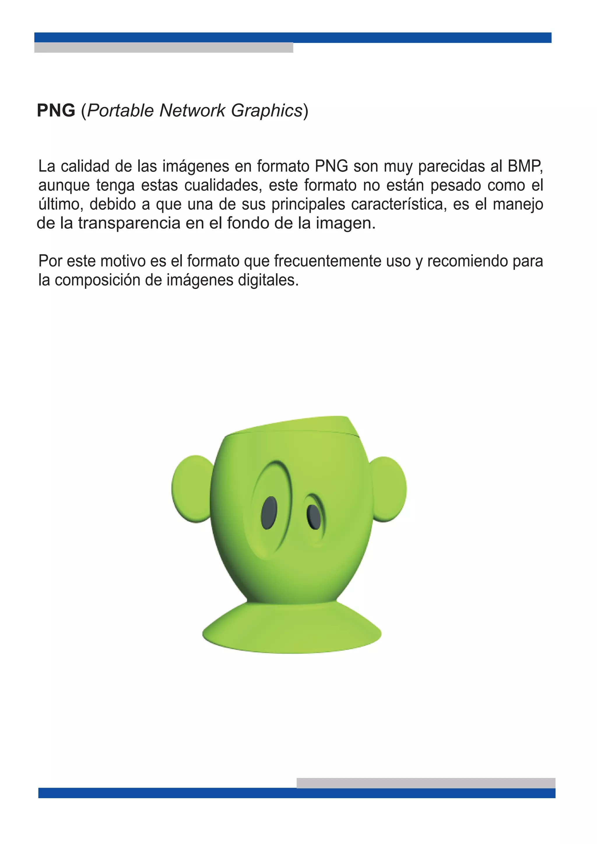 PNG (Portable Network Graphics)
La calidad de las imágenes en formato PNG son muy parecidas al BMP,
aunque tenga estas cualidades, este formato no están pesado como el
último, debido a que una de sus principales característica, es el manejo
Por este motivo es el formato que frecuentemente uso y recomiendo para
la composición de imágenes digitales.
de la transparencia en el fondo de la imagen.
 