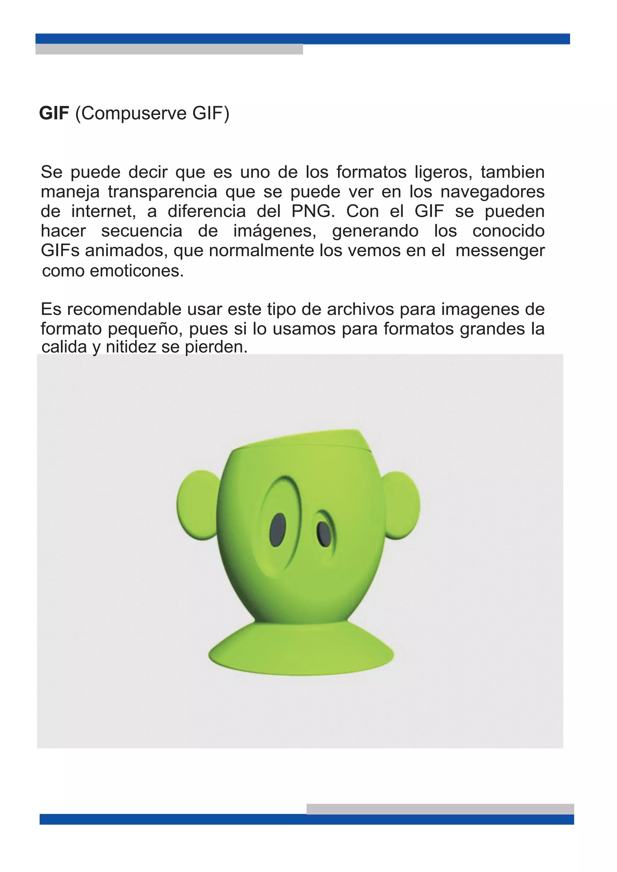 GIF (Compuserve GIF)
Se puede decir que es uno de los formatos ligeros, tambien
maneja transparencia que se puede ver en los navegadores
de internet, a diferencia del PNG. Con el GIF se pueden
hacer secuencia de imágenes, generando los conocido
GIFs animados, que normalmente los vemos en el messenger
Es recomendable usar este tipo de archivos para imagenes de
formato pequeño, pues si lo usamos para formatos grandes la
calida y nitidez se pierden.
como emoticones.
 