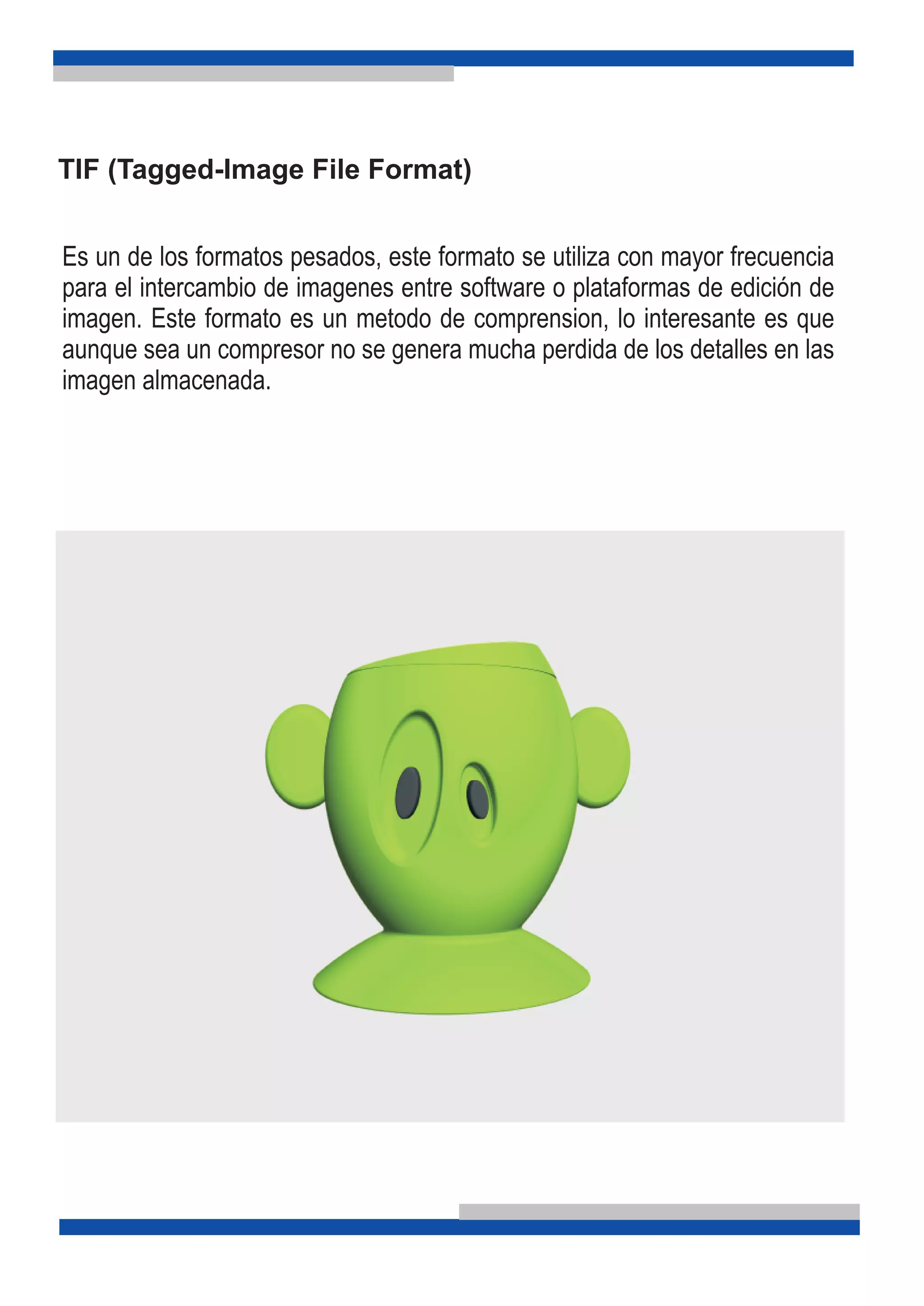 TIF (Tagged-Image File Format)
Es un de los formatos pesados, este formato se utiliza con mayor frecuencia
para el intercambio de imagenes entre software o plataformas de edición de
imagen. Este formato es un metodo de comprension, lo interesante es que
aunque sea un compresor no se genera mucha perdida de los detalles en las
imagen almacenada.
 