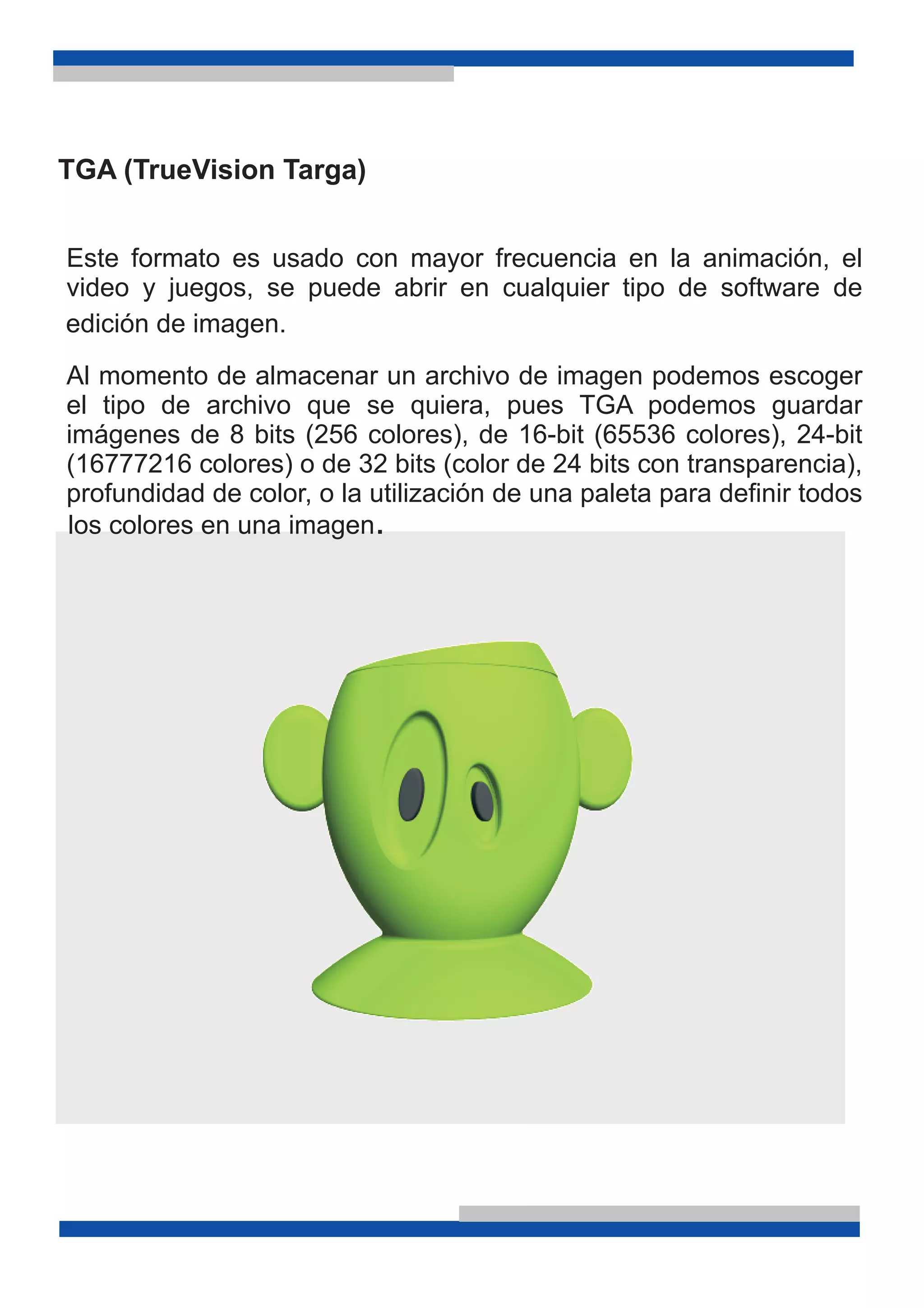 TGA (TrueVision Targa)
Este formato es usado con mayor frecuencia en la animación, el
video y juegos, se puede abrir en cualquier tipo de software de
Al momento de almacenar un archivo de imagen podemos escoger
el tipo de archivo que se quiera, pues TGA podemos guardar
imágenes de 8 bits (256 colores), de 16-bit (65536 colores), 24-bit
(16777216 colores) o de 32 bits (color de 24 bits con transparencia),
profundidad de color, o la utilización de una paleta para definir todos
los colores en una imagen.
edición de imagen.
 