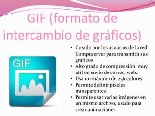 GIF (formato de
intercambio de gráficos)
• Creado por los usuarios de la red
Compuserver para transmitir sus
gráficos
• Alto grado de comprensión, muy
útil en envío de correo, web…
• Usa un máximo de 256 colores
• Permite definir pixeles
transparentes
• Permite usar varias imágenes en
un mismo archivo, usado para
crear animaciones
 
