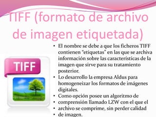 TIFF (formato de archivo
de imagen etiquetada)
• El nombre se debe a que los ficheros TIFF
contienen “etiquetas” en las que se archiva
información sobre las características de la
imagen que sirve para su tratamiento
posterior.
• Lo desarrollo la empresa Aldus para
homogeneizar los formatos de imágenes
digitales.
• Como opción posee un algoritmo de
• comprensión llamado LZW con el que el
• archivo se comprime, sin perder calidad
• de imagen.
 