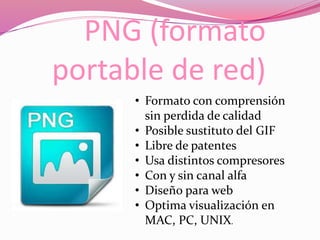 PNG (formato
portable de red)
• Formato con comprensión
sin perdida de calidad
• Posible sustituto del GIF
• Libre de patentes
• Usa distintos compresores
• Con y sin canal alfa
• Diseño para web
• Optima visualización en
MAC, PC, UNIX.
 