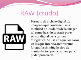 RAW (crudo)
Formato de archivo digital de
imágenes que contienen una
totalidad de los datos de la imagen
tal como ha sido captada por el
sensor digital de la cámara
fotográfica. Se usa en aquellos casos
en los que interesa archivar una
fotografía sin ningún tipo de
manipulación por la cámara para
poder procesarla.
 