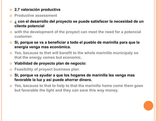    2.7 valoración productiva
   Productive assessment
   ¿ con el desarrollo del proyecto se puede satisfacer la necesidad de un
    cliente potencial
   with the development of the proyect can meet the need for a potencial
    customer.
   Si, porque se va a beneficiar a todo el pueblo de marinilla para que la
    energía venga mas económica.
   Yes, bacause to thet will banefit to the whole marinilla municipaly so
    that the energy comes but economic.
   Viabilidad de proyecto plan de negocio:
   Feasibility of proyect business plan
   Si, porque va ayudar a que los hogares de marinilla les venga mas
    favorable la luz y asi puede ahorrar dinero.
   Yes, bacause to that to help to that tha marinilla home come them goes
    but favorable the light and they can save this way money.
 