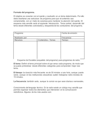 Formato del programa.
El objetivo es conectar con el oyente y cautivarlo en un tema determinado. Por ello
debe diseñarse una estructura de programa para que el contenido sea
comprensible, con un matiz de sorpresa para mantener la atención del oyente. El
esquema más sencillo sería el siguiente: Introducción, Tema central, desarrollo del
tema desde diferentes actividades y despedida de los conductores del programa.
Programa: Fecha de emisión:
Realizado por: Frecuencia:
Recursos Contenidos - Temas Tiempo:
Esquema de Escaleta (esqueleto del programa) para programas de radio.
El tema: Definir el tema principal sobre el que versa cada programa, de modo que
se pueda profundizar desde diferentes categorías para comprender mejor ese
tema.
El tiempo: la duración más frecuente es de 30 minutos a una hora, aunque puede
variar, aunque en las instituciones educativas suelen trabajarse radio-revistas de
15 minutos.
La frecuencia: también varía, aunque lo común es que sean diarias o semanales.
Conocimiento del lenguaje técnico. En la radio existe un código muy sencillo que
permite organizar todos los elementos que intervienen en la comunicación
radiofónica. Algunos de los más usados son:
 