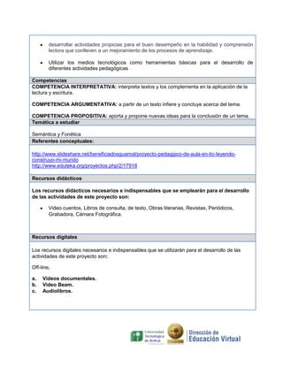 desarrollar actividades propicias para el buen desempeño en la habilidad y comprensión
lectora que conlleven a un mejoramiento de los procesos de aprendizaje.
Utilizar los medios tecnológicos como herramientas básicas para el desarrollo de
diferentes actividades pedagógicas
Competencias
COMPETENCIA INTERPRETATIVA: interpreta textos y los complementa en la aplicación de la
lectura y escritura.
COMPETENCIA ARGUMENTATIVA: a partir de un texto infiere y concluye acerca del tema.
COMPETENCIA PROPOSITIVA: aporta y propone nuevas ideas para la conclusión de un tema.
Temática a estudiar
Semántica y Fonética
Referentes conceptuales:
http://www.slideshare.net/beneficiadosguamal/proyecto-pedaggico-de-aula-en-tic-leyendoconstruyo-mi-mundo
http://www.eduteka.org/proyectos.php/2/17918
Recursos didácticos
Los recursos didácticos necesarios e indispensables que se emplearán para el desarrollo
de las actividades de este proyecto son:
Video cuentos, Libros de consulta, de texto, Obras literarias, Revistas, Periódicos,
Grabadora, Cámara Fotográfica.

Recursos digitales
Los recursos digitales necesarios e indispensables que se utilizarán para el desarrollo de las
actividades de este proyecto son:
Off-line.
a.
b.
c.

Videos documentales.
Video Beam.
Audiolibros.

 