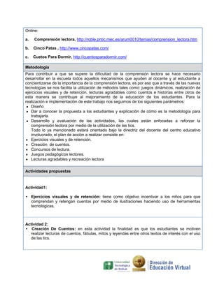 Online:
a.

Comprensión lectora, http://roble.pntic.mec.es/arum0010/temas/comprension_lectora.htm

b.

Cinco Patas , http://www.cincopatas.com/

c.

Cuetos Para Dormir, http://cuentosparadormir.com/

Metodología
Para contribuir a que se supere la dificultad de la comprensión lectora se hace necesario
desarrollar en la escuela todos aquellos mecanismos que ayuden al docente y al estudiante a
concientizarse de la importancia de la comprensión lectora; es por eso que a través de las nuevas
tecnologías se nos facilita la utilización de métodos tales como: juegos dinámicos, realización de
ejercicios visuales y de retención, lecturas agradables como cuentos e historias entre otros de
esta manera se contribuye al mejoramiento de la educación de los estudiantes. Para la
realización e implementación de este trabajo nos seguimos de los siguientes parámetros:
Diseño
Dar a conocer la propuesta a los estudiantes y explicación de cómo es la metodología para
trabajarla.
Desarrollo y evaluación de las actividades, las cuales están enfocadas a reforzar la
comprensión lectora por medio de la utilización de las tics.
Todo lo ya mencionado estará orientado bajo la directriz del docente del centro educativo
involucrado, el plan de acción a realizar consiste en:
Ejercicios visuales y de retención.
Creación de cuentos.
Concursos de lectura.
Juegos pedagógicos lectores.
Lecturas agradables y recreación lectora
Actividades propuestas

Actividad1:
• Ejercicios visuales y de retención: tiene como objetivo incentivar a los niños para que
comprendan y retengan cuentos por medio de ilustraciones haciendo uso de herramientas
tecnológicas.

Actividad 2:
• Creación De Cuentos: en esta actividad la finalidad es que los estudiantes se motiven
realizar lecturas de cuentos, fábulas, mitos y leyendas entre otros textos de interés con el uso
de las tics.

 