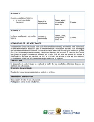 Actividad 4:
Juegos pedagógicos lectores.
el lector más rápido
(concurso)

Docente y
estudiantes

Textos, video,
computador
video bin.

3 horas

Docente y
estudiantes

Textos, video,
computador
video bin.

3 horas

Actividad 5:
Lecturas agradables y recreación
lectora.

DESARROLLO DE LAS ACTIVIDADES
Se desarrollan cinco actividades, en la cual intervienen estudiantes y docente de aula, planteando
en ellas herramientas didácticas para la implementación y realización de ésta. Las estrategias
que se desarrollan fueron haciendo uso de las tics son: ejercicios visuales y de retención, que de
una u otra manera ejercitan la mente y creatividad del niño, por otro lado la creación de cuentos
que juega un papel fundamental teniendo en cuenta que en esta se realiza un análisis e
interpretación de ellas, no dejando de lado el concurso de lectura ya que es una actividad
motivadora en donde los niños se esfuerzan para alcanzar el objetivo
EVALUACIÓN
El desarrollo de este trabajo se evaluará a partir de los resultados obtenidos después de
realizada las actividades.
Evidencias de aprendizaje:
Estudiantes con una gran capacidad de análisis y críticos.
Instrumentos de evaluación
Observación directa de las actividades.
Participación activa de los estudiantes.

 
