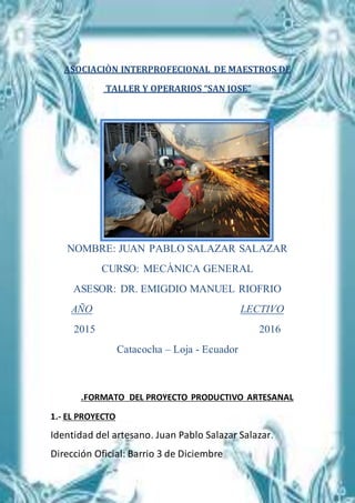 ASOCIACIÒN INTERPROFECIONAL DE MAESTROS DE
TALLER Y OPERARIOS “SAN JOSE”
NOMBRE: JUAN PABLO SALAZAR SALAZAR
CURSO: MECÀNICA GENERAL
ASESOR: DR. EMIGDIO MANUEL RIOFRIO
AÑO LECTIVO
2015 2016
Catacocha – Loja - Ecuador
.FORMATO DEL PROYECTO PRODUCTIVO ARTESANAL
1.- EL PROYECTO
Identidad del artesano. Juan Pablo Salazar Salazar.
Dirección Oficial: Barrio 3 de Diciembre
 