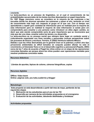 creciente.
La lecto-escritura es un proceso de lingüístico, en el cual el conocimiento de las
probabilidades secuenciales de los textos escritos desempeñan un papel importante.
En 1997 Bigge menciono como se considera en la mayoría de las ocasiones a las
escuelas donde los alumnos aprueban los exámenes y pasan el año, teniendo un nivel
de conocimiento más bajo con respecto al grupo en el que van. Con el tiempo van
aprendiendo a repetir gran cantidad de información pero en realidad pero la mayoría de
esta información pero en realidad la mayoría de esta información si existe pero sin
comprenderla para enseñar a una persona como introducir en ellos algún cambio, es
decir que este siendo comprendido sería de gran importancia que se reconociera que
más que dar una clase, enseñar sobre los temas y su desarrollo.
La lecto-escritura es un proceso social que siempre tiene lugar en contexto social y
culturalmente organizado con fines sociales y personales (nuevas perspectivas sobre
los procesos de lectura y escritura. Ferreiro, E (2002) Veintiuno editores México.
Debido a que los niños desnutridos por lo general viven en la pobreza y sufren otro tipo
privaciones ambientales es difícil tomados en conjunto pueden afectar no solo el
crecimiento y el bienestar físico si no el desarrollo cognitivo y psicosocial (Papaila, 2004)
cerca de los 7 años de acuerdo a Piaget los niños entran en un etapa de las operaciones
concretas llamados asi porque ahora los niños pueden usar operaciones mentales para
resolver problemas concretos reales.
Recursos didácticos
.
Libretas de apuntes, lápices de colores, cámaras fotográficas, copias

Recursos digitales
Offline: Video beam
Online: páginas web, you tube,cuadernia y blogger

Metodología
Este proyecto se está desarrollando a partir del mes de mayo, partiendo de las
siguientes etapas
1. Motivación de los estudiantes para el uso de las TIC
2. Desarrollo por semana de las actividades propuestas en el cronograma
3. Evaluación de las actividades, tabulando debilidades y fortalezas

Actividades propuestas

 