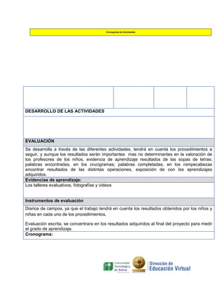 Cronograma de Actividades

DESARROLLO DE LAS ACTIVIDADES

EVALUACIÓN
Se desarrolla a través de las diferentes actividades, tendrá en cuenta los procedimientos a
seguir, y aunque los resultados serán importantes mas no determinantes en la valoración de
los profesores de los niños, evidencia de aprendizaje resultados de las sopas de letras;
palabras encontradas, en los crucigramas; palabras completadas, en los rompecabezas
encontrar resultados de las distintas operaciones, exposición de con los aprendizajes
adquiridos.
Evidencias de aprendizaje:
Los talleres evaluativos, fotografías y videos

Instrumentos de evaluación
Diarios de campos, ya que el trabajo tendrá en cuenta los resultados obtenidos por los niños y
niñas en cada uno de los procedimientos.
Evaluación escrita, se concentrara en los resultados adquiridos al final del proyecto para medir
el grado de aprendizaje.
Cronograma:

 