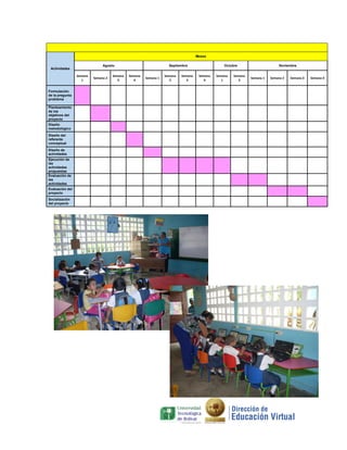 Meses
Agosto

Actividades
Semana
1
Formulación
de la pregunta
problema
Planteamiento
de los
objetivos del
proyecto
Diseño
metodológico
Diseño del
referente
conceptual
Diseño de
actividades
Ejecución de
las
actividades
propuestas
Evaluación de
las
actividades
Evaluación del
proyecto
Socialización
del proyecto

Semana 2

Semana
3

Septiembre
Semana
4

Semana 1

Semana
2

Semana
3

Octubre
Semana
4

Semana
1

Semana
2

Noviembre

Semana 1

Semana 2

Semana 3

Semana 4

 
