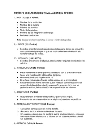 FORMATO DE ELABORACION Y EVALUACION DEL INFORME
1.- PORTADA (2.5 Puntos)
• Nombre de la Institución
• Nombre de la materia
• Número de práctica
• Titulo de la práctica
• Nombre de los integrantes del equipo
• Fecha de realización
Nota: Destacar en el centro de la hoja el número y nombre de la práctica.
2.- INDICE (2.5 Puntos)
• Se indica el contenido del reporte citando la página donde se encuentre
cada parte del reporte por lo que las hojas deben ser numeradas sin
numerar la hoja del índice.
2ª.- RESUMEN (10 PUNTOS)
• Se indica brevemente el objetivo, el desarrollo y algunos resultados de la
práctica.
3.- INTRODUCCION (10 Puntos)
• Hacer referencia al tema que vincula la teoría con la práctica hay que
hacer una investigación bibliográfica del tema.
• Mínimo redactar una hoja en Arial 12.
• Si se hace referencia a figuras no las coloque en la primera hoja
• Recuerde que en forma personal puede redactar como introducirse al
desarrollo de la práctica, dando un pequeño resumen de lo que se
pretende realizar, la introducción hace que el lector se interese.
4.- OBJETIVO (5 Puntos)
• Que pretendes al realizar esta practica, que esperas lograr.
• En ocasiones será necesario marcar algún (os) objetivos específicos.
5.- MATERIALES Y REACTIVOS (5 Puntos)
• Manejarlos por separado en forma de lista.
• Recuerda escribir realmente lo que se necesito.
• En ocasiones puede que no exista lo que la práctica requiere, entonces
habrá que hacer referencia a lo faltante en tus observaciones o bien si
fue sustituido.
6.- METODOLOGIA (10 Puntos)
 