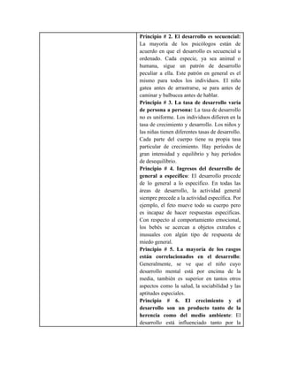 Principio # 2. El desarrollo es secuencial:
La mayoría de los psicólogos están de
acuerdo en que el desarrollo es secuencial u
ordenado. Cada especie, ya sea animal o
humana, sigue un patrón de desarrollo
peculiar a ella. Este patrón en general es el
mismo para todos los individuos. El niño
gatea antes de arrastrarse, se para antes de
caminar y balbucea antes de hablar.
Principio # 3. La tasa de desarrollo varía
de persona a persona: La tasa de desarrollo
no es uniforme. Los individuos difieren en la
tasa de crecimiento y desarrollo. Los niños y
las niñas tienen diferentes tasas de desarrollo.
Cada parte del cuerpo tiene su propia tasa
particular de crecimiento. Hay períodos de
gran intensidad y equilibrio y hay períodos
de desequilibrio.
Principio # 4. Ingresos del desarrollo de
general a específico: El desarrollo procede
de lo general a lo específico. En todas las
áreas de desarrollo, la actividad general
siempre precede a la actividad específica. Por
ejemplo, el feto mueve todo su cuerpo pero
es incapaz de hacer respuestas específicas.
Con respecto al comportamiento emocional,
los bebés se acercan a objetos extraños e
inusuales con algún tipo de respuesta de
miedo general.
Principio # 5. La mayoría de los rasgos
están correlacionados en el desarrollo:
Generalmente, se ve que el niño cuyo
desarrollo mental está por encima de la
media, también es superior en tantos otros
aspectos como la salud, la sociabilidad y las
aptitudes especiales.
Principio # 6. El crecimiento y el
desarrollo son un producto tanto de la
herencia como del medio ambiente: El
desarrollo está influenciado tanto por la
 