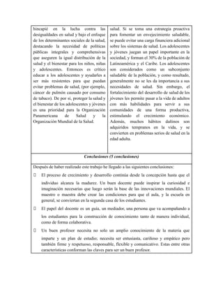 hincapié en la lucha contra las
desigualdades en salud y bajo el enfoque
de los determinantes sociales de la salud,
destacando la necesidad de políticas
públicas integrales y comprehensivas
que aseguren la igual distribución de la
salud y el bienestar para los niños, niñas
y adolescentes. Entonces es crítico
educar a los adolescentes y ayudarles a
ser más resistentes para que puedan
evitar problemas de salud, (por ejemplo,
cáncer de pulmón causado por consumo
de tabaco). De por sí, proteger la salud y
el bienestar de los adolescentes y jóvenes
es una prioridad para la Organización
Panamericana de Salud y la
Organización Mundial de la Salud.
salud. Si se toma una estrategia proactiva
para fomentar un envejecimiento saludable,
se puede evitar una carga financiera adicional
sobre los sistemas de salud. Los adolescentes
y jóvenes juegan un papel importante en la
sociedad, y forman el 30% de la población de
Latinoamérica y el Caribe. Los adolescentes
son considerados como un subconjunto
saludable de la población, y como resultado,
generalmente no se les da importancia a sus
necesidades de salud. Sin embargo, el
fortalecimiento del desarrollo de salud de los
jóvenes les permite pasar a la vida de adultos
con más habilidades para servir a sus
comunidades de una forma productiva,
estimulando el crecimiento económico.
Además, muchos hábitos dañinos son
adquiridos tempranos en la vida, y se
convierten en problemas serios de salud en la
edad adulta.
Conclusiones (5 conclusiones)
Después de haber realizado este trabajo he llegado a las siguientes conclusiones:
🙟 El proceso de crecimiento y desarrollo continúa desde la concepción hasta que el
individuo alcanza la madurez. Un buen docente puede inspirar la curiosidad e
imaginación necesarias que luego serán la base de las innovaciones mundiales. El
maestro o maestra debe crear las condiciones para que el aula, y la escuela en
general, se conviertan en la segunda casa de los estudiantes.
🙟 El papel del docente es un guía, un mediador, una persona que va acompañando a
los estudiantes para la construcción de conocimiento tanto de manera individual,
como de forma colaborativa.
🙟 Un buen profesor necesita no solo un amplio conocimiento de la materia que
imparte y un plan de estudio; necesita ser entusiasta, cariñoso y empático pero
también firme y respetuoso, responsable, flexible y comunicativo. Estas entre otras
características conforman las claves para ser un buen profesor.
 