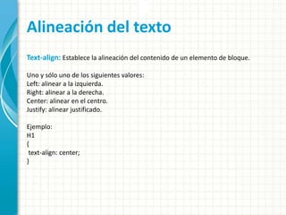Alineación del texto
Text-align: Establece la alineación del contenido de un elemento de bloque.
Uno y sólo uno de los siguientes valores:
Left: alinear a la izquierda.
Right: alinear a la derecha.
Center: alinear en el centro.
Justify: alinear justificado.
Ejemplo:
H1
{
text-align: center;
}
 