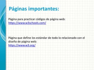Páginas importantes:
Página para practicar códigos de página web:
https://www.w3schools.com/
Página que define los estándar de todo lo relacionado con el
diseño de página web:
https://www.w3.org/
 