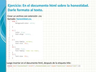 Ejercicio: En el documento html sobre la honestidad.
Darle formato al texto.
Crear un archivo con extensión .css
llamado: honestidad.css.
Luego insertar en el documento html, después de la etiqueta title:
 