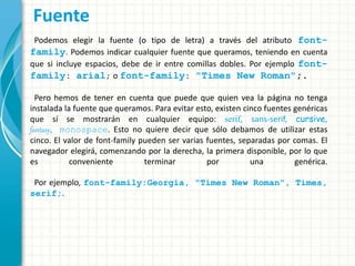 Fuente
Podemos elegir la fuente (o tipo de letra) a través del atributo font-
family. Podemos indicar cualquier fuente que queramos, teniendo en cuenta
que si incluye espacios, debe de ir entre comillas dobles. Por ejemplo font-
family: arial; o font-family: "Times New Roman";.
Pero hemos de tener en cuenta que puede que quien vea la página no tenga
instalada la fuente que queramos. Para evitar esto, existen cinco fuentes genéricas
que sí se mostrarán en cualquier equipo: serif, sans-serif, cursive,
fantasy, monospace. Esto no quiere decir que sólo debamos de utilizar estas
cinco. El valor de font-family pueden ser varias fuentes, separadas por comas. El
navegador elegirá, comenzando por la derecha, la primera disponible, por lo que
es conveniente terminar por una genérica.
Por ejemplo, font-family:Georgia, "Times New Roman", Times,
serif;.
 