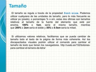 Tamaño
El tamaño se regula a través de la propiedad font-size. Podemos
utilizar cualquiera de las unidades de tamaño, pero lo más frecuente es
utilizar px (pixels), o porcentajes % o em, estas dos últimas son tamaños
relativos al tamaño de la fuente del elemento que está por
encima. 100% o 1em, sería el mismo tamaño, mientras
que 200% o 2em sería el doble y 50% o 0.5em sería la mitad.
Si utilizamos valores relativos, facilitamos que se pueda cambiar de
tamaño todo el texto de la página de forma más coherente. Así los
discapacitados visuales podrán utilizar el comando para cambiar el
tamaño de texto que tienen los navegadores. http://usalo.es/152/botones-
para-cambiar-el-tamano-de-letra/
 